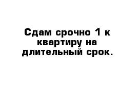 Сдам срочно 1 к квартиру на длительный срок.